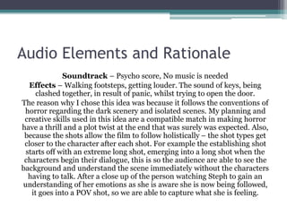 Audio Elements and Rationale 
Soundtrack – Psycho score, No music is needed 
Effects – Walking footsteps, getting louder. The sound of keys, being 
clashed together, in result of panic, whilst trying to open the door. 
The reason why I chose this idea was because it follows the conventions of 
horror regarding the dark scenery and isolated scenes. My planning and 
creative skills used in this idea are a compatible match in making horror 
have a thrill and a plot twist at the end that was surely was expected. Also, 
because the shots allow the film to follow holistically – the shot types get 
closer to the character after each shot. For example the establishing shot 
starts off with an extreme long shot, emerging into a long shot when the 
characters begin their dialogue, this is so the audience are able to see the 
background and understand the scene immediately without the characters 
having to talk. After a close up of the person watching Steph to gain an 
understanding of her emotions as she is aware she is now being followed, 
it goes into a POV shot, so we are able to capture what she is feeling. 
 