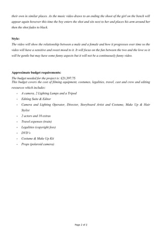 their own in similar places. As the music video draws to an ending the shoot of the girl on the bench will
appear again however this time the boy enters the shot and sits next to her and places his arm around her
then the shot fades to black.


Style:
The video will show the relationship between a male and a female and how it progresses over time so the
video will have a sensitive and sweet mood to it. It will focus on the fun between the two and the love so it
will be gentle but may have some funny aspects but it will not be a continuously funny video.




Approximate budget requirements:
The budget needed for the project is: £21,397.75
This budget covers the cost of filming equipment, costumes, legalities, travel, cast and crew and editing
resources which includes:
   -     A camera, 2 Lighting Lamps and a Tripod
   -     Editing Suite & Editor
   -     Camera and Lighting Operator, Director, Storyboard Artist and Costume, Make Up & Hair
         Stylist
   -     2 actors and 10 extras
   -     Travel expenses (train)
   -     Legalities (copyright fees)
   -     DVD’s
   -     Costume & Make Up Kit
   -     Props (polaroid camera)




                                                 Page 2 of 2
 