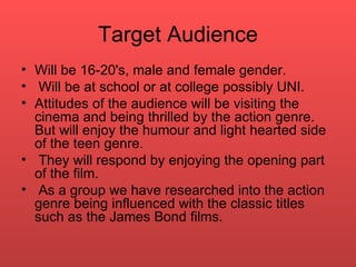 Target Audience Will be 16-20's, male and female gender. Will be at school or at college possibly UNI.  Attitudes of the audience will be visiting the cinema and being thrilled by the action genre. But will enjoy the humour and light hearted side of the teen genre.  They will respond by enjoying the opening part of the film. As a group we have researched into the action genre being influenced with the classic titles such as the James Bond films.  