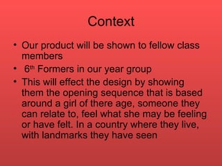 Context Our product will be shown to fellow class members  6 th  Formers in our year group This will effect the design by showing them the opening sequence that is based around a girl of there age, someone they can relate to, feel what she may be feeling or have felt. In a country where they live, with landmarks they have seen  