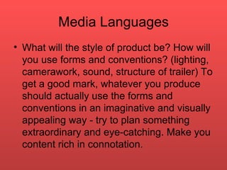 Media Languages What will the style of product be? How will you use forms and conventions? (lighting, camerawork, sound, structure of trailer) To get a good mark, whatever you produce should actually use the forms and conventions in an imaginative and visually appealing way - try to plan something extraordinary and eye-catching. Make you content rich in connotation. 