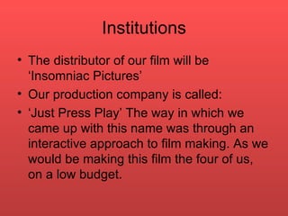 Institutions The distributor of our film will be ‘Insomniac Pictures’  Our production company is called: ‘ Just Press Play’ The way in which we came up with this name was through an interactive approach to film making. As we would be making this film the four of us, on a low budget.  
