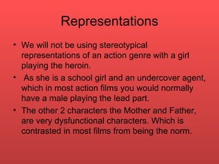 Representations We will not be using stereotypical representations of an action genre with a girl  playing the heroin. As she is a school girl and an undercover agent, which in most action films you would normally have a male playing the lead part.  The other 2 characters the Mother and Father, are very dysfunctional characters. Which is contrasted in most films from being the norm.  