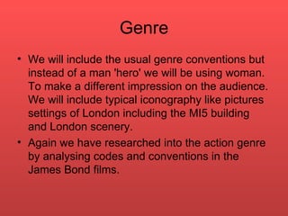 Genre We will include the usual genre conventions but instead of a man 'hero' we will be using woman. To make a different impression on the audience. We will include typical iconography like pictures settings of London including the MI5 building and London scenery.  Again we have researched into the action genre by analysing codes and conventions in the James Bond films.  