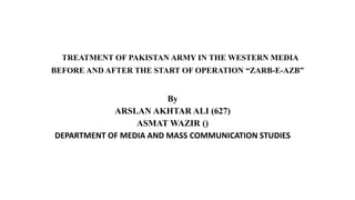 TREATMENT OF PAKISTAN ARMY IN THE WESTERN MEDIA
BEFORE AND AFTER THE START OF OPERATION “ZARB-E-AZB”
By
ARSLAN AKHTAR ALI (627)
ASMAT WAZIR ()
DEPARTMENT OF MEDIA AND MASS COMMUNICATION STUDIES
 