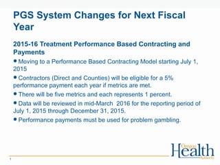 PGS System Changes for Next Fiscal
Year
1
2015-16 Treatment Performance Based Contracting and
Payments
Moving to a Performance Based Contracting Model starting July 1,
2015
Contractors (Direct and Counties) will be eligible for a 5%
performance payment each year if metrics are met.
There will be five metrics and each represents 1 percent.
Data will be reviewed in mid-March 2016 for the reporting period of
July 1, 2015 through December 31, 2015.
Performance payments must be used for problem gambling.
 