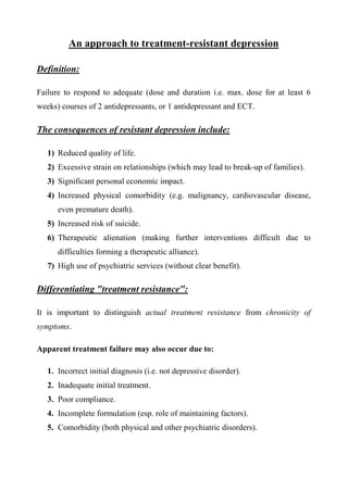 An approach to treatment-resistant depression

Definition:

Failure to respond to adequate (dose and duration i.e. max. dose for at least 6
weeks) courses of 2 antidepressants, or 1 antidepressant and ECT.

The consequences of resistant depression include:

   1) Reduced quality of life.
   2) Excessive strain on relationships (which may lead to break-up of families).
   3) Significant personal economic impact.
   4) Increased physical comorbidity (e.g. malignancy, cardiovascular disease,
      even premature death).
   5) Increased risk of suicide.
   6) Therapeutic alienation (making further interventions difficult due to
      difficulties forming a therapeutic alliance).
   7) High use of psychiatric services (without clear benefit).

Differentiating "treatment resistance":

It is important to distinguish actual treatment resistance from chronicity of
symptoms.

Apparent treatment failure may also occur due to:

   1. Incorrect initial diagnosis (i.e. not depressive disorder).
   2. Inadequate initial treatment.
   3. Poor compliance.
   4. Incomplete formulation (esp. role of maintaining factors).
   5. Comorbidity (both physical and other psychiatric disorders).
 