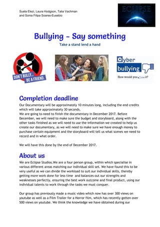 Suela Elezi, Laura Hodgson, Talia Vachman
and Sonia Filipa Soares-Eusebio
Bullying - Say something  
Take a stand lend a hand 
 
Completion deadline 
Our Documentary will be approximately 10 minutes long, including the end credits 
which will take approximately 30 seconds. 
We are going to need to finish the documentary in December 2017. Before 
December, we will need to make sure the budget and storyboard, along with the 
other tasks finished as we will need to use the information we created to help us 
create our documentary, as we will need to make sure we have enough money to 
purchase certain equipment and the storyboard will tell us what scenes we need to 
record and in what order.   
 
We will have this done by the end of December 2017. 
 
About us 
We are Eclipse Studios.We are a four person group, within which specialise in 
various different areas matching our individual skill set. We have found this to be 
very useful as we can divide the workload to suit our individual skills, thereby 
getting more work done for less time and balances out our strengths and 
weaknesses perfectly, ensuring the best work outcome and final product, using our 
individual talents to work through the tasks we must conquer.  
 
Our group has previously made a music video which now has over 300 views on 
youtube as well as a Film Trailer for a Horror film, which has recently gotten over 
500 views on youtube. We think the knowledge we have obtained during our 
 