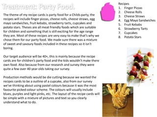 Recipes
                                                                           1. Finger Pizzas
                                                                           2. Cheese Rolls
The theme of my recipe cards is party food for a Childs party, the         3. Cheese Straws
recipes will include finger pizzas, cheese rolls, cheese straws, egg       4. Egg Mayo Sandwiches
mayo sandwiches, fruit kebabs, strawberry tarts, cupcakes and              5. Fruit Kebabs
potato stars. Theses are all meat friendly foods which are suitable        6. Strawberry Tarts
for children and something that is still exciting for the age range        7. Cupcakes
they are. Most of these recipes are very easy to make that’s why we        8. Potato Stars
chose them for our party food. We made sure there was a mixture
of sweet and savoury foods included in these recipes so it isn't
boring.

Our target audience will be 40+, this is mainly because the recipe
cards are for children’s party food and the kids wouldn’t make there
own food. Also because from our research and survey they were
quite a few over 40 year olds taking our survey.

Production methods would be die cutting because we wanted the
recipes cards to be a outline of a cupcake, also from our survey
we’ve thinking about using pastel colours because it was the most
favourite picked colour scheme. The colours will usually include
blues, purples and light pinks, etc. The layout of the recipe cards will
be simple with a mixture of pictures and text so you clearly
understand what to do.
 
