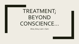 TREATMENT;
BEYOND
CONSCIENCE…
Alice, Gina, Liam + Sam
 