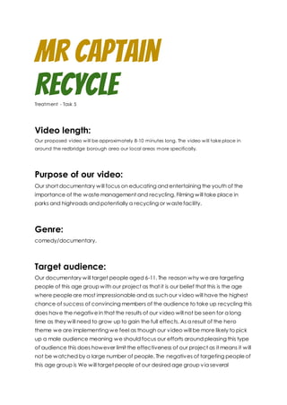 MR Captain
RecycleTreatment - Task 5
Video length:
Our proposed video will be approximately 8-10 minutes long. The video will take place in
around the redbridge borough area our local areas more specifically.
Purpose of our video:
Our short documentary will focus on educating and entertaining the youth of the
importance of the waste management and recycling. Filming will take place in
parks and highroads and potentially a recycling or wastefacility.
Genre:
comedy/documentary.
Target audience:
Our documentary will target people aged 6-11. The reason why weare targeting
people of this age group with our project as that it is our belief that this is the age
where peopleare most impressionable and as such our video will have the highest
chance of success of convincing members of the audience to take up recycling this
does have the negativein that the results of our video will not be seen for a long
time as they will need to grow up to gain the full effects. As a result of the hero
theme we are implementing we feel as though our video will be more likely to pick
up a male audience meaning we should focus our efforts around pleasing this type
of audience this does however limit the effectiveness of our project as it means it will
not be watched by a large number of people. The negatives of targeting peopleof
this age group is We will target people of our desired age group via several
 
