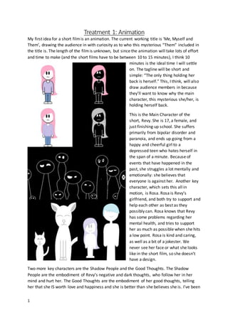 1
Treatment 1: Animation
My first idea for a short filmis an animation. The current working title is ‘Me, Myself and
Them’, drawing the audience in with curiosity as to who this mysterious “Them” included in
the title is. The length of the filmis unknown, but since the animation will take lots of effort
and time to make (and the short films have to be between 10 to 15 minutes), I think 10
minutes is the ideal time I will settle
on. The tagline will be short and
simple: “The only thing holding her
back is herself.” This, I think, will also
draw audience members in because
they’ll want to know why the main
character, this mysterious she/her, is
holding herself back.
This is the Main Character of the
short, Revy. She is 17, a female, and
just finishing up school. She suffers
primarily from bipolar disorder and
paranoia, and ends up going from a
happy and cheerful girl to a
depressed teen who hates herself in
the span of a minute. Because of
events that have happened in the
past, she struggles a lot mentally and
emotionally: she believes that
everyone is against her. Another key
character, which sets this all in
motion, is Rosa. Rosa is Revy’s
girlfriend, and both try to support and
help each other as best as they
possibly can. Rosa knows that Revy
has some problems regarding her
mental health, and tries to support
her as much as possible when she hits
a low point. Rosa is kind and caring,
as well as a bit of a jokester. We
never see her face or what she looks
like in the short film, so she doesn’t
have a design.
Two more key characters are the Shadow People and the Good Thoughts. The Shadow
People are the embodiment of Revy’s negative and dark thoughts, who follow her in her
mind and hurt her. The Good Thoughts are the embodiment of her good thoughts, telling
her that she IS worth love and happiness and she is better than she believes she is. I’ve been
 