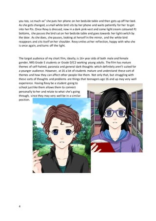 4
you too, so much xx” she puts her phone on her bedside table and then gets up off her bed.
As she gets changed, a small white bird sits by her phone and waits patiently for her to get
into her PJs. Once Revy is dressed, now in a dark pink vest and some light cream coloured PJ
bottoms, she passes the bird sat on her bedside table and goes towards her light switch by
the door. As she does, she pauses, looking at herself in the mirror, and the white bird
reappears and sits itself on her shoulder. Revy smiles at her reflection, happy with who she
is once again, and turns off the light.
The target audience of my short film, ideally, is 16+ year olds of both male and female
gender, NRS Grade E students or Grade D/C2 working young adults. The film has mature
themes of self-hatred, paranoia and general dark thoughts which definitely aren’t suited for
a younger audience. However, at 16 a lot of students mature and understand these sort of
themes and how they can affect other people like them. Not only that, but struggling with
these sorts of thoughts and problems are things that teenagers age 16 and up may very well
experience. Having Revy be a student going to
school just like them allows them to connect
personally to her and relate to what she’s going
through, since they may very well be in a similar
position.
 
