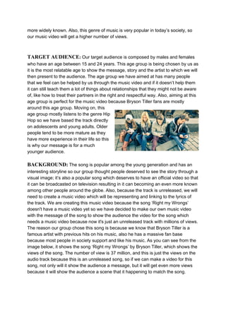 more widely known. Also, this genre of music is very popular in today’s society, so
our music video will get a higher number of views.
TARGET AUDIENCE​:​ ​Our target audience is composed by males and females
who have an age between 15 and 24 years. This age group is being chosen by us as
it is the most relatable age to show the message, story and the artist to which we will
then present to the audience. The age group we have aimed at has many people
that we feel can be helped by us through the music video and if it doesn’t help them
it can still teach them a lot of things about relationships that they might not be aware
of, like how to treat their partners in the right and respectful way. Also, aiming at this
age group is perfect for the music video because Bryson Tiller fans are mostly
around this age group. Moving on, this
age group mostly listens to the genre Hip
Hop so we have based the track directly
on adolescents and young adults. Older
people tend to be more mature as they
have more experience in their life so this
is why our message is for a much
younger audience.
BACKGROUND:​ ​The song is popular among the young generation and has an
interesting storyline so our group thought people deserved to see the story through a
visual image; it’s also a popular song which deserves to have an official video so that
it can be broadcasted on television resulting in it can becoming an even more known
among other people around the globe. Also, because the track is unreleased, we will
need to create a music video which will be representing and linking to the lyrics of
the track. We are creating this music video because the song ‘Right my Wrongs’
doesn't have a music video yet so we have decided to make our own music video
with the message of the song to show the audience the video for the song which
needs a music video because now it's just an unreleased track with millions of views.
The reason our group chose this song is because we know that Bryson Tiller is a
famous artist with previous hits on his music, also he has a massive fan base
because most people in society support and like his music. As you can see from the
image below, it shows the song ‘Right my Wrongs’ by Bryson Tiller, which shows the
views of the song. The number of view is 37 million, and this is just the views on the
audio track because this is an unreleased song, so if we can make a video for this
song, not only will it show the audience a message, but it will get even more views
because it will show the audience a scene that it happening to match the song.
 