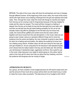STYLE:​ ​The style of the music video will show the atmosphere and how it changes
through different scenes. At the beginning of the music video, the mood of the scene
will be with high tension and a feeling of betrayal from the girl and sadness from both
sides. Then, through the music video the mood will change to merciful and regret
from the boy as he is trying to ask for forgiveness because of the big mistake he
made and the mess he caused. The mood will then change to a feeling of
despair from the boy as he feels he has lost the best girls he's ever been with
and then we will see how the girl starts feeling sympathy for him as he has
actually made a big effort to apologize to her the best way he knows how.
Lastly, the mood will be uplifted and content since the two actors will be
together and have moved from the sad atmosphere. In the music video we are
going to wear certain colours to represent different things and to show the
audience how the actors are feeling, the main character is going to wear black
for when he is feeling sad and broken, this allows the audience to know how
he is feeling using colours. Another colour we will use is blue for the main girl
who got cheated on, we are using blue for her because it will represent loyalty
and it shows that she really trusted in the boy and she feels sad. We will Also
use red because it represents anger, aggression and love, this is good to use
in the music video because it can relate to what's going on, this colour will be
used on the main girl for when she finds out about the boy cheating, and then
the audience will recognise she her moody of anger.
APPROXIMATE BUDGET:
As a group, we have created a mock budget because we will need to keep track and
see the amount of how much all our props will be which we will need to buy in order
to make the music video successful. The total amount of our budget is £22,102.61
 
