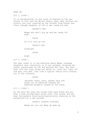 2
FADE IN:
ACT 1, SCENE 1
It is autumn/winter in the south of England in the new
forest in 2015 and the Nelson family (mum, dad, brother and
sister) are just clearing up the kitchen from dinner and
their teenage daughter is off to get ready for bed.
MEGANS’S MUM
Megan why don’t you go and get ready for
bed?
MEGAN
Ok I’ll just go now
MEGAN’S MUM
Goodnight
MEGAN
Night
ACT 1, SCENE 2
The next scene is in the bathroom where Megan (teenage
daughter/ main character) is in her pajamas, brushing her
teeth, wiping make up off and washing her face. She then
goes into her room, plugs her phone in, turns her light off
and gets into bed. Just like a typical family with nothing
out of the ordinary.
MEGAN
(Brushes teeth, hair, washes face and
heads out of bathroom towards her
bedroom)-diegetic sounds of the scene
ACT 1, SCENE 3
As she shut her eyes the screen then goes black and you
hear a high pitched been sound (flat line sound) and you
hear the parents frantically/hysterically shouting in the
background for a few seconds.
MEGAN’S PARENTS TOGETHER
Megan are you ok? Wake up wake up
 