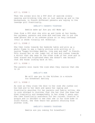 3
ACT 2, SCENE 1
Then the screen will be a POV shot of eyelids slowly
opening and blinking like she is just waking up and in the
background, in French different parents are saying to the
teenage girl frantically…
AMÉLIE’S PARENTS TOGETHER
Amélie wake up! Are you ok? Wake up!
then from a POV shot she sits up and looks at her hands,
her pyjamas, parents and room and realises she is not the
same person and it an unknown place so is very confused
(this is shown visually not verbally).
ACT 2, SCENE 2
She then looks towards her bedside table and pics up a
photo frame to see a family picture with writing on it
saying “happy birthday Amélie, love mum and dad” in French.
This scares her so she jumps out of bed and rushes towards
a mirror that she sees on the other side of her room and is
then scared and frightened when she doesn’t see herself
that she knows looking back at her.
ACT 3, SCENE 1
The parents soon leave the room when they realise that she
is ok
AMÉLIE’S MUM
We will see you in the kitchen in a minute
for breakfast darling
ACT 3, SCENE 2
As soon as they close the door to her room she rushes out
her bed and to her desk and opens her laptop and
frantically searches for her parents and family online, she
is soon shocked to discover that the her that she knew had
died tragically and unexpectedly in her sleep 5 years ago.
She then frantically searchers for her current location in
google and is shocked to see that she is far from home in
south France. She then hears her parents shouting from
another room.
AMÉLIE’S PARENTS TOGETHER
Amelie are you coming for breakfast?
 