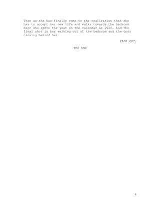 4
Then as she has finally come to the realization that she
has to accept her new life and walks towards the bedroom
door she spots the year on the calendar as 2020. And the
final shot is her walking out of the bedroom and the door
closing behind her.
FADE OUT:
THE END
 