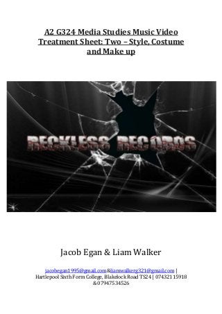 A2 G324 Media Studies Music Video
Treatment Sheet: Two – Style, Costume
and Make up

Jacob Egan & Liam Walker
jacobegan1995@gmail.com&liamwalkerg321@gmail.com |
Hartlepool Sixth Form College, Blakelock Road TS24 | 07432115918
& 07947534526

 