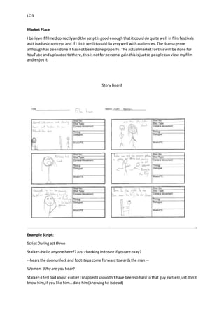 LO3
Market Place
I believeif filmedcorrectlyandthe scriptisgoodenoughthatit coulddo quite well infilmfestivals
as it isa basic conceptand if I do itwell itcoulddoverywell withaudiences.The dramagenre
althoughhasbeendone ithas notbeendone properly. The actual marketforthiswill be done for
YouTube and uploadedtothere,thisisnotforpersonal gainthisisjustso people canview myfilm
and enjoyit.
Story Board
Example Script:
ScriptDuring act three
Stalker- Helloanyone here??Justcheckingintosee if youare okay?
--hearsthe doorunlockand footstepscome forwardtowardsthe man—
Women- Whyare youhear?
Stalker- Ifeltbadabout earlierIsnappedIshouldn’thave beensohardtothat guy earlierIjustdon’t
knowhim,if youlike him…date him(knowinghe isdead)
 