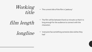 Working
title
film length
longline
• The current title of the film is ‘jealousy’
• The film will be between 8 and 10 minuets so that it is
long enough for the audience to connect with the
characters
• ‘everyone has something someone else wishes they
had’
 