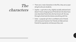 The
characters
• There are 2 main characters in the film, they are 17 year
old girls who are students.
• Sophie – a girl who is shy, slightly socially awkward and
doesn’t have a large group of friends but she does have
one close best friend who she has known all the way
through school and she shares everything with her.
• Katie – a popular girl who is confident and is friends
with everyone however her friends are fake and are
friends for popularity not because they care
 