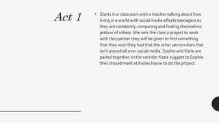 Act 1 • Starts in a classroom with a teacher talking about how
living in a world with social media effects teenagers as
they are constantly comparing and finding themselves
jealous of others. She sets the class a project to work
with the partner they will be given to find something
that they wish they had that the other person does that
isn’t posted all over social media. Sophie and Katie are
paired together. In the corridor Katie suggest to Sophie
they should meet at Katies house to do the project.
 