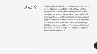 Act 2 • Sophie walks up to Katies house hesitantly, she knocks
on the door and is greeted by Katie, they go to her
room to work.They ask each other questions to find
out about each other, Sophie admits she is jealous of
Katie's confidence and Katie tells how she is jealous of
sophies relationship with her friend. Sophie offer to be
a close friend for Katie to talk to and Katie is going to
help build sophies confidence.They stop working and
sit talking for hours as Katie sees what its like to have a
close friend to open up to.
 