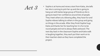 Act 3 • Sophie is at home and reives a text from Katie, she tells
her she is coming to pick her up and she is going to
hang out with katies large group of friends as she is
going to teach her confidence around lots of people.
They meet others at a blowing alley, they have fun and
Sophie relaxes talking to others in the group and going
on things in the arcade.After they finish Sophie hugs
Katie and thanks her for teaching her it is fun to be
round people and not to always feels awkward.The
next day back in the classroom Sophie and Katie walk
in laughing together, they each put their work on to
their teachers desk as they have completed the
project.
 