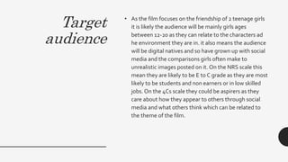 Target
audience
• As the film focuses on the friendship of 2 teenage girls
it is likely the audience will be mainly girls ages
between 12-20 as they can relate to the characters ad
he environment they are in. it also means the audience
will be digital natives and so have grown up with social
media and the comparisons girls often make to
unrealistic images posted on it. On the NRS scale this
mean they are likely to be E to C grade as they are most
likely to be students and non earners or in low skilled
jobs. On the 4Cs scale they could be aspirers as they
care about how they appear to others through social
media and what others think which can be related to
the theme of the film.
 