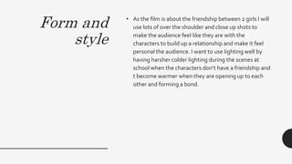 Form and
style
• As the film is about the friendship between 2 girls I will
use lots of over the shoulder and close up shots to
make the audience feel like they are with the
characters to build up a relationship and make it feel
personal the audience. I want to use lighting well by
having harsher colder lighting during the scenes at
school when the characters don’t have a friendship and
t become warmer when they are opening up to each
other and forming a bond.
 