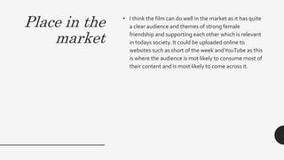 Place in the
market
• I think the film can do well in the market as it has quite
a clear audience and themes of strong female
friendship and supporting each other which is relevant
in todays society. It could be uploaded online to
websites such as short of the week andYouTube as this
is where the audience is mot likely to consume most of
their content and is most likely to come across it.
 