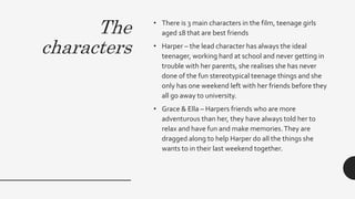 The
characters
• There is 3 main characters in the film, teenage girls
aged 18 that are best friends
• Harper – the lead character has always the ideal
teenager, working hard at school and never getting in
trouble with her parents, she realises she has never
done of the fun stereotypical teenage things and she
only has one weekend left with her friends before they
all go away to university.
• Grace & Ella – Harpers friends who are more
adventurous than her, they have always told her to
relax and have fun and make memories.They are
dragged along to help Harper do all the things she
wants to in their last weekend together.
 