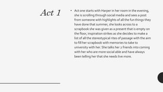 Act 1 • Act one starts with Harper in her room in the evening,
she is scrolling through social media and sees a post
from someone with highlights of all the fun things they
have done that summer, she looks across to a
scrapbook she was given as a present that is empty on
the floor, inspiration strikes as she decides to make a
list of all the stereotypical rites of passage with the aim
to fill her scrapbook with memories to take to
university with her. She talks her 2 friends into coming
with her who are more social able and have always
been telling her that she needs live more.
 