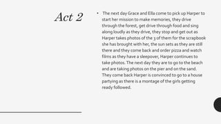 Act 2
• The next day Grace and Ella come to pick up Harper to
start her mission to make memories, they drive
through the forest, get drive through food and sing
along loudly as they drive, they stop and get out as
Harper takes photos of the 3 of them for the scrapbook
she has brought with her, the sun sets as they are still
there and they come back and order pizza and watch
films as they have a sleepover, Harper continues to
take photos.The next day they are to go to the beach
and are taking photos on the pier and on the sand.
They come back Harper is convinced to go to a house
partying as there is a montage of the girls getting
ready followed.
 