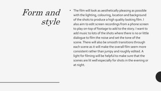 Form and
style
• The film will look as aesthetically pleasing as possible
with the lighting, colouring, location and background
of the shots to produce a high quality looking film. I
also aim to edit screen recordings from a phone screen
to play on-top of footage to add to the story. I want t0
add music to lots of the shots where there is no or little
dialogue to film the noise and set the tone of the
scene.There will also be smooth transitions through
each scene as it will make the overall film seem more
consistent rather than jumpy and roughly edited. A
light for filming will be helpful to make sure that the
scenes are lit well especially for shots in the evening or
at night.
 