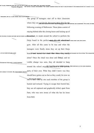 ers’ plans; therefore they will not be able to get any help when they are being tortured.
                     Naima Begum Set within a school environment. The target audience would be able to relate more to the horror movie as a school is a fa




e teenagers are all alone where they do not belong.
                                                    The group of teenagers start off in their classroom

                                                    where they are Code and Convention: many horror movie settings are deserted and abandoned. This gives an eerie
                                                                   secretively discussing their plan for the

                                                    following evening of Halloween. These plans consist of

                                                    staying behind after the closing hours and locking up of

                                                the school,
ion the idea of being watched and not being alone completely       to sneak around the school to perform the

                                                    Ouija board in the perfect Irreversible change. Unable to make things right and safe again
                                                                                 spot, the old, abandoned

                                                    gym. After all this came to be true and when the

                                                    teenagers were finally alone they set up their Ouija
al sin as everyone lets loose.                      boards and tag line forthe ritual. movies. where they sense of helplessness for the victims. The characters
                                                         Common started many horror But Brings about a really


                                                    alone? Once the ritual was done and dusted, and no

 Convention: Indicates a chase sequence             visible change was seen, they all decided to hang

                                                    around the school anyway, andvery common little private Adds emphasis on the chase sequence.
                                                                          Escape is have a in Horror movies.



tion: unable to escape. All face horrific deaths.
                                                    party of their own. What they didn’t know was they

                                                    should have gotten out as fast as they could, for now no
                                                      The final girl theory
                                                    one is safe. One by one each member of the group is

                                                    hunted and tortured. Trying to escape their horrid fate,

                                                    they are all captured and graphically killed, apart from

                                                    Sam, who was now aware of what she has let loose

                                                    from Hell.




                                                                                                                                          3
 