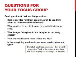 QUESTIONS FOR
YOUR FOCUS GROUP
Good questions to ask are things such as:

• Here is our idea (tell them about it), what do you think
about it? What could be improved?
• What locations do you think would be good to film in for our
song?

• What images / storyline do you imagine for our song
choice?
• What are your favourite music videos and why?
• Is there anything you hate in particular music videos and
why?

Do not all use these questions – they are only
examples. Think of the issues in your head
that a focus group could help you to flesh out.

 