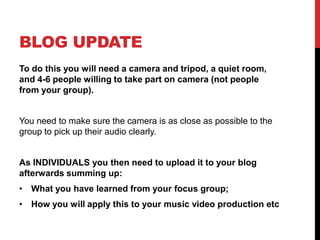 BLOG UPDATE
To do this you will need a camera and tripod, a quiet room,
and 4-6 people willing to take part on camera (not people
from your group).

You need to make sure the camera is as close as possible to the
group to pick up their audio clearly.

As INDIVIDUALS you then need to upload it to your blog
afterwards summing up:
• What you have learned from your focus group;
• How you will apply this to your music video production etc

 