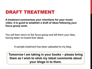 DRAFT TREATMENT
A treatment summarises your intentions for your music
video. It is good to establish a draft of ideas following your
focus group work.

You will then return to the focus group and tell them your idea,
having taken on board their ideas.

A sample treatment has been uploaded to my blog.

Tomorrow I am taking in your books – please bring
them as I wish to stick my latest comments about
your blogs in to them.

 