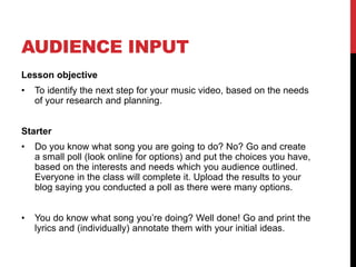 AUDIENCE INPUT 
Lesson objective 
• To identify the next step for your music video, based on the needs 
of your research and planning. 
Starter 
• Do you know what song you are going to do? No? Go and create 
a small poll (look online for options) and put the choices you have, 
based on the interests and needs which you audience outlined. 
Everyone in the class will complete it. Upload the results to your 
blog saying you conducted a poll as there were many options. 
• You do know what song you’re doing? Well done! Go and print the 
lyrics and (individually) annotate them with your initial ideas. 
 
