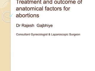 Treatment and outcome of 
anatomical factors for 
abortions 
Dr Rajesh Gajbhiye 
Consultant Gynecologist & Laparoscopic Surgeon 
 