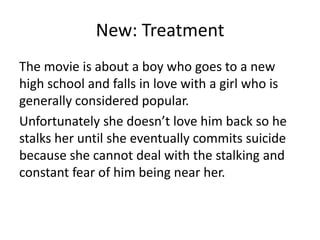 New: Treatment
The movie is about a boy who goes to a new
high school and falls in love with a girl who is
generally considered popular.
Unfortunately she doesn’t love him back so he
stalks her until she eventually commits suicide
because she cannot deal with the stalking and
constant fear of him being near her.
 