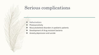 Serious complications
❖ Hallucinations
❖ Photosensitivity
❖ Musculoskeletal disorders in pediatric patients
❖ Development of drug resistant bacteria
❖ Anxiety,depression and suicide
 