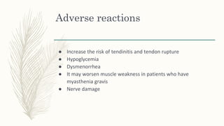 Adverse reactions
● Increase the risk of tendinitis and tendon rupture
● Hypoglycemia
● Dysmenorrhea
● It may worsen muscle weakness in patients who have
myasthenia gravis
● Nerve damage
 