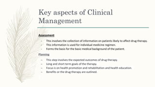 Key aspects of Clinical
Management
Assessment
- This involves the collection of information on patients likely to affect drug therapy.
- This information is used for individual medicine regimen.
- Forms the basis for the basic medical background of the patient.
Planning
– This step involves the expected outcomes of drug therapy.
– Long and short term goals of the therapy.
– Focus is on health promotion and rehabilitation and health education.
– Benefits or the drug therapy are outlined.
 