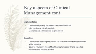 Key aspects of Clinical
Management cont.
Implementation
– This involves putting the health care plan into action.
– Interventions are implemented.
– Medicines are administered as prescribed.
Evaluation
– This involves assessing the patient's status in relation to those outlined
whilst planning.
– Governs future direction of healthcare plans according to expected
outcomes and actual outcomes
 