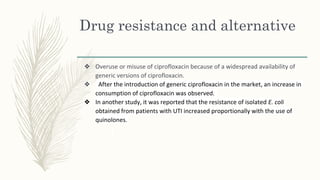 Drug resistance and alternative
❖ Overuse or misuse of ciprofloxacin because of a widespread availability of
generic versions of ciprofloxacin.
❖ After the introduction of generic ciprofloxacin in the market, an increase in
consumption of ciprofloxacin was observed.
❖ In another study, it was reported that the resistance of isolated E. coli
obtained from patients with UTI increased proportionally with the use of
quinolones.
 