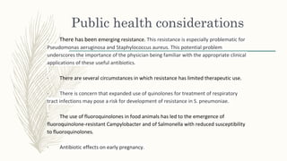 Public health considerations
· There has been emerging resistance. This resistance is especially problematic for
Pseudomonas aeruginosa and Staphylococcus aureus. This potential problem
underscores the importance of the physician being familiar with the appropriate clinical
applications of these useful antibiotics.
· There are several circumstances in which resistance has limited therapeutic use.
· There is concern that expanded use of quinolones for treatment of respiratory
tract infections may pose a risk for development of resistance in S. pneumoniae.
· The use of fluoroquinolones in food animals has led to the emergence of
fluoroquinolone-resistant Campylobacter and of Salmonella with reduced susceptibility
to fluoroquinolones.
· Antibiotic effects on early pregnancy.
 