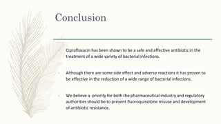 Conclusion
- Ciprofloxacin has been shown to be a safe and effective antibiotic in the
treatment of a wide variety of bacterial infections.
- Although there are some side effect and adverse reactions it has proven to
be effective in the reduction of a wide range of bacterial infections.
- We believe a priority for both the pharmaceutical industry and regulatory
authorities should be to prevent fluoroquinolone misuse and development
of antibiotic resistance.
 